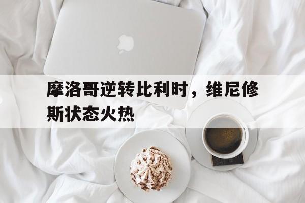 开云体育登录-关于摩洛哥逆转比利时，维尼修斯状态火热的信息